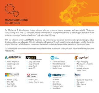 Our Mechanical & Manufacturing design solutions help our customers improve processes and save valuable “Design-to-
Manufacturing” lead time. Our software/hardware solutions feature a comprehensive range of best of applications that enable
businessestomanage“ ”cyclewithcriticalefficiency.
With our solutions across CAD/CAM/CAE disciplines, our customers now can create more innovative product designs, reduce
development time and collaborate efficiently with partners & suppliers.
IdeationtoRealization
Through our partnership with Stratasys, we offer their entire
rangeof3Dprinters,whichallowsourcustomerstoliberatetheircreativityandacceleratetherealizationoftheirinspiredideas.
OursolutionscatertotheneedsofcustomersinAerospaceIndustries, Automotive&Transportation,IndustrialMachinery,Consumer
Products,etc.,
Workflows & Cheat sheets
Chat support
Online Training
Videos
Gold Partner
Product Design Suite
Factory Design Suite
Inventor
AutoCAD & LT
Windows OS, SQL
Office 365
Visual Studio
Azure & BI Tools
TM
Digital Prototyping
Manufacturing Simulations
3D Printing
Autodesk Authorised
Training Centre
MANUFACTURING
SOLUTIONS
Z-Series Workstations
Mobile Workstations
Designjet A0-A1 size Plotters
Graphic Printers
Gold
Partner
3D Printers :
Idea Series
Design Series
Production Series
Dental Series
Creative Cloud
Creative Cloud for teams
Ansys Mechanical
Ansys Structural
Ansys Fluent
Ansys CFX
Authorised Partner
 