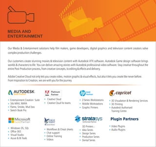 Our Media & Entertainment solutions help film makers, game developers, digital graphics and television content creators solve
complexproductionchallenges.
Our customers create stunning movies & television content with Autodesk VFX software. Autodesk Game design software brings
worlds & characters to life. You can deliver amazing stories with Autodesk professional video software. Stay creative throughout the
entirePost-Productionprocess,fromcreativeconcepts,toediting&effectsanddelivery.
AdobeCreativeCloudnotonlyletsyoucreatevideo,motiongraphic&visualeffects,butalsoitletsyoucreatelikeneverbefore.
FromInspirationtoCreation,wearewithyouforthejourney.
Workflows & Cheat sheets
Chat support
Online Training
Videos
3D Visualation & Rendering Services
3D Printing
Autodesk Authorised
Training Centre
TM
Entertainment Creation Suite
3ds MAX, MAYA
Flame, Smoke, Mud box
Sketch Book Pro
Gold Partner
Windows OS, SQL
Office 365
Visual Studio
Azure & BI Tools
MEDIA AND
ENTERTAINMENT
Z-Series Workstations
Mobile Workstations
Graphic Printers
Gold
Partner
3D Printers :
Idea Series
Design Series
Production Series
Dental Series
Plugin Partners
Video Plugins
Audio Plugins
Creative Cloud
Creative Cloud for teams
Authorised Partner
 