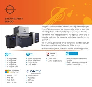 Through our partnership with HP, we wide range of HP Indigo Digital
Presses. With these presses our customers take control of their most
demandingjobsandproducehighestqualitywork,quicklyandefficiently.
The versatility of HP Indigo presses allows you to produce a wide range of
high-value applications due to extensive media choices, speciality inks and
specialeffects.
Our HP Certified, Experienced Service team provide round the clock, on
demandservice,whichensureshighup-timeofthesepresses.
offer a
Idealforcommercialprinters,printserviceprovidersandPhotoApplications.
HP Indigo 10000
HP Indigo 7800
HP Indigo 5600
HP Indigo 3550
HP Indigo W7250
Windows OS, SQL
Office 365
Visual Studio
Azure & BI Tools
Z-Series Workstations
Mobile Workstations
Graphic Plotters
Latex Plotters
HP Authorised end-to-end service
provider
Service of HP Indigo presses & LFP
Spares & Consumables
GRAPHIC ARTS
INDIGO
Gold
Partner
Gold
Partner
Authorised Reseller
ProductionHouse
PosterShop
RIPCenter
Thrive
Creative Cloud
Creative Cloud for teams
 