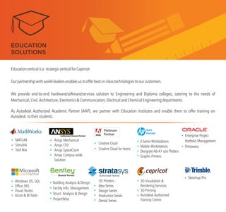 3D Printers :
Idea Series
Design Series
Production Series
Dental Series
Ansys Mechanical
Ansys CFD
Ansys SpaceClaim
Ansys Campus-wide
Solution
Windows OS, SQL
Office 365
Visual Studio
Azure & BI Tools
MATLAB
Simulink
Tool Box
Building Analysis & Design
Facility Info. Management
Struct. Analysis & Design
ProjectWise
Z-Series Workstations
Mobile Workstations
Designjet A0-A1 size Plotters
Graphic Printers
3D Visualation &
Rendering Services
3D Printing
Autodesk Authorised
Training Centre
TM
Educationverticalisa strategicverticalforCapricot.
We provide end-to-end hardware/software/services solution to Engineering and Diploma colleges, catering to the needs of
Mechanical,Civil,Architecture,Electronics&Communication,ElectricalandChemicalEngineeringdepartments.
As Autodesk Authorised Academic Partner (AAP), we partner with Education Institutes and enable them to
Autodesk
Ourpartnershipwithworldleadersenablesustoofferbest-in-classtechnologiestoourcustomers.
offer training on
totheirstudents.
EDUCATION
SOLUTIONS
Gold
Partner
Creative Cloud
Creative Cloud for teams
Sketchup Pro
Enterprise Project
Portfolio Management
Primavera
Authorised Partner
 