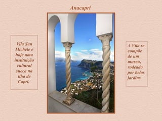 Anacapri
Vila San
Michele é
hoje uma
instituição
cultural
sueca na
ilha de
Capri.
A Vila se
compõe
de um
museu,
rodeado
por belos
jardins.
 
