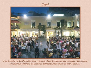 Capri
Fim de noite em La Piazzetta, onde reina um clima de glamour que contagia e faz a gente
se sentir um soberano do território defendido pelas ondas do mar Tirreno...
 