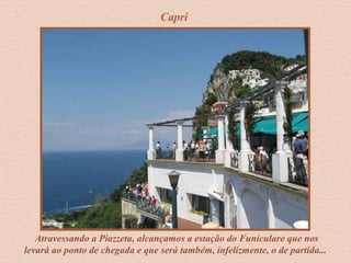 Capri
Atravessando a Piazzeta, alcançamos a estação do Funiculare que nos
levará ao ponto de chegada e que será também, infelizmente, o de partida...
 