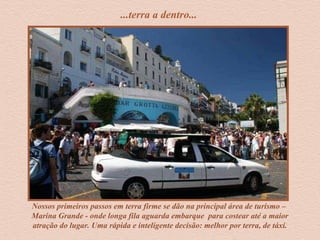 ...terra a dentro...
Nossos primeiros passos em terra firme se dão na principal área de turismo –
Marina Grande - onde longa fila aguarda embarque para costear até a maior
atração do lugar. Uma rápida e inteligente decisão: melhor por terra, de táxi.
 