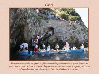 Também à entrada da gruta a fila se estende pela estrada. Alguns barcos se
aproximam com turistas e outros chegam vazios para atender a espera por terra.
Mas todos têm um só rumo - o interior da Grotta Azzurra.
Capri
 