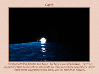 Capri
Depois de adentrar deitados num barco – tão baixo o arco de passagem – é preciso
acostumar a visão para assistir ao espetáculo que então começa a se descortinar a nossos
olhos: beleza arrebatando nossa alma... emoção batendo no coração...
 