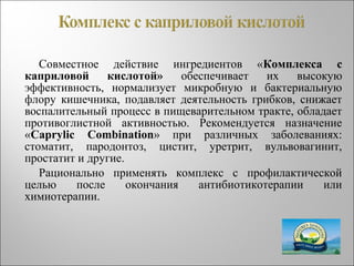 Совместное действие ингредиентов «Комплекса с
каприловой кислотой» обеспечивает их высокую
эффективность, нормализует микробную и бактериальную
флору кишечника, подавляет деятельность грибков, снижает
воспалительный процесс в пищеварительном тракте, обладает
противоглистной активностью. Рекомендуется назначение
«Caprylic Combination» при различных заболеваниях:
стоматит, пародонтоз, цистит, уретрит, вульвовагинит,
простатит и другие.
Рационально применять комплекс с профилактической
целью после окончания антибиотикотерапии или
химиотерапии.
 