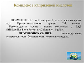 ПРИМЕНЕНИЕ: по 2 капсулы 2 раза в день во время
еды. Продолжительность приема 2-3 недели.
Рекомендуется сочетать прием комплекса с БАД
«Bifidophilus Flora Force» и «Chlorophyll liquid».
ПРОТИВОПОКАЗАНИЯ: индивидуальная
непереносимость, беременность, кормление грудью.
 