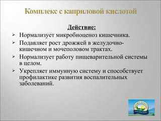 Действие:
 Нормализует микробиоценоз кишечника.
 Подавляет рост дрожжей в желудочно-
кишечном и мочеполовом трактах.
 Нормализует работу пищеварительной системы
в целом.
 Укрепляет иммунную систему и способствует
профилактике развития воспалительных
заболеваний.
 