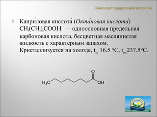  Капри́ловая кислота́ (Окта́новая кислота́)
СН3(СН2)6СООH — одноосновная предельная
карбоновая кислота, бесцветная маслянистая
жидкость с характерным запахом.
Кристаллизуется на холоде, tпл. 16.5 °C, tкип.237.5°C.
 