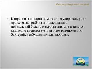  Каприловая кислота помогает регулировать рост
дрожжевых грибков и поддерживать
нормальный баланс микроорганизмов в толстой
кишке, не препятствуя при этом размножению
бактерий, необходимых для здоровья.
 