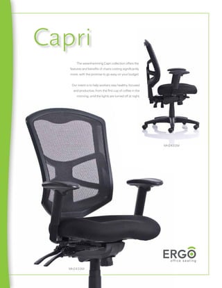 Capri
       The award-winning Capri collection offers the
   features and beneﬁts of chairs costing signiﬁcantly
   more, with the promise to go easy on your budget.


    Our intent is to help workers stay healthy, focused
     and productive, from the ﬁrst cup of coffee in the
       morning, until the lights are turned off at night.




                                                            MH2433M




   MH2433M
 