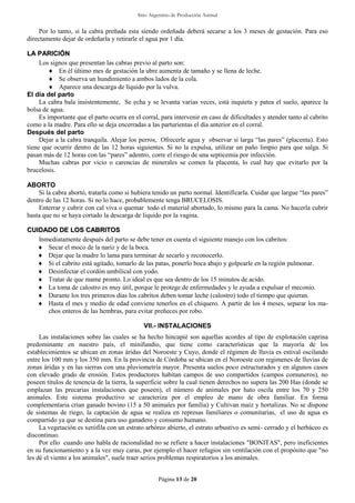 Sitio Argentino de Producción Animal
Página 13 de 20
Por lo tanto, si la cabra preñada esta siendo ordeñada deberá secarse a los 3 meses de gestación. Para eso
directamente dejar de ordeñarla y retirarle el agua por 1 día.
LLAA PPAARRIICCIIÓÓNN
Los signos que presentan las cabras previo al parto son:
 En él último mes de gestación la ubre aumenta de tamaño y se llena de leche.
 Se observa un hundimiento a ambos lados de la cola.
 Aparece una descarga de líquido por la vulva.
El día del parto
La cabra bala insistentemente, Se echa y se levanta varias veces, está inquieta y patea el suelo, aparece la
bolsa de agua.
Es importante que el parto ocurra en el corral, para intervenir en caso de dificultades y atender tanto al cabrito
como a la madre. Para ello se deja encerradas a las parturientas el día anterior en el corral.
Después del parto
Dejar a la cabra tranquila. Alejar los perros, Ofrecerle agua y observar si larga “las pares” (placenta). Esto
tiene que ocurrir dentro de las 12 horas siguientes. Si no la expulsa, utilizar un paño limpio para que salga. Si
pasan más de 12 horas con las “pares” adentro, corre el riesgo de una septicemia por infección.
Muchas cabras por vicio o carencias de minerales se comen la placenta, lo cual hay que evitarlo por la
brucelosis.
ABORTO
Si la cabra abortó, tratarla como si hubiera tenido un parto normal. Identifícarla. Cuidar que largue “las pares”
dentro de las 12 horas. Si no lo hace, probablemente tenga BRUCELOSIS.
Enterrar y cubrir con cal viva o quemar todo el material abortado, lo mismo para la cama. No hacerla cubrir
hasta que no se haya cortado la descarga de liquido por la vagina.
CCUUIIDDAADDOO DDEE LLOOSS CCAABBRRIITTOOSS
Inmediatamente después del parto se debe tener en cuenta el siguiente manejo con los cabritos:
 Secar el moco de la nariz y de la boca.
 Dejar que la madre lo lama para terminar de secarlo y reconocerlo.
 Si el cabrito está agitado, tomarlo de las patas, ponerlo boca abajo y golpearle en la región pulmonar.
 Desinfectar el cordón umbilical con yodo.
 Tratar de que mame pronto. Lo ideal es que sea dentro de los 15 minutos de acido.
 La toma de calostro es muy útil, porque le protege de enfermedades y le ayuda a expulsar el meconio.
 Durante los tres primeros días los cabritos deben tomar leche (calostro) todo el tiempo que quieran.
 Hasta el mes y medio de edad conviene tenerlos en el chiquero. A partir de los 4 meses, separar los ma-
chos enteros de las hembras, para evitar preñeces por robo.
VII.- INSTALACIONES
Las instalaciones sobre las cuales se ha hecho hincapié son aquellas acordes al tipo de explotación caprina
predominante en nuestro país, el minifundio, que tiene como características que la mayoría de los
establecimientos se ubican en zonas áridas del Noroeste y Cuyo, donde el régimen de lluvia es estival oscilando
entre los 100 mm y los 350 mm. En la provincia de Córdoba se ubican en el Noroeste con regimenes de lluvias de
zonas áridas y en las sierras con una pluviometría mayor. Presenta suelos poco estructurados y en algunos casos
con elevado grado de erosión. Estos productores habitan campos de uso compartidos (campos comuneros), no
poseen títulos de tenencia de la tierra, la superficie sobre la cual tienen derechos no supera las 200 Has (donde se
emplazan las precarias instalaciones que poseen), el número de animales por hato oscila entre los 70 y 250
animales. Este sistema productivo se caracteriza por el empleo de mano de obra familiar. En forma
complementaria crían ganado bovino (15 a 50 animales por familia) y Cultivan maíz y hortalizas. No se dispone
de sistemas de riego, la captación de agua se realiza en represas familiares o comunitarias, el uso de agua es
compartido ya que se destina para uso ganadero y consumo humano.
La vegetación es xerófila con un estrato arbóreo abierto, el estrato arbustivo es semi- cerrado y el herbáceo es
discontinuo.
Por ello cuando uno habla de racionalidad no se refiere a hacer instalaciones "BONITAS", pero ineficientes
en su funcionamiento y a la vez muy caras, por ejemplo el hacer refugios sin ventilación con el propósito que "no
les dé el viento a los animales", suele traer serios problemas respiratorios a los animales.
 