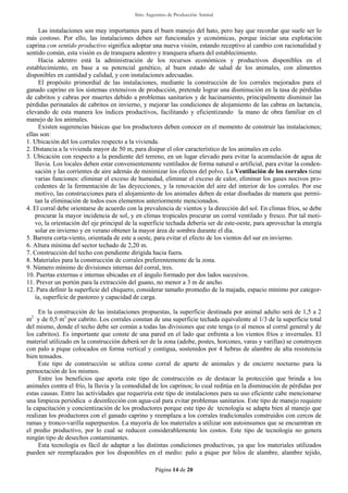 Sitio Argentino de Producción Animal
Página 14 de 20
Las instalaciones son muy importantes para el buen manejo del hato, pero hay que recordar que suele ser lo
más costoso. Por ello, las instalaciones deben ser funcionales y económicas, porque iniciar una explotación
caprina con sentido productivo significa adoptar una nueva visión, estando receptivo al cambio con racionalidad y
sentido común, esta visión es de tranquera adentro y tranquera afuera del establecimiento.
Hacia adentro está la administración de los recursos económicos y productivos disponibles en el
establecimiento, en base a su potencial genético, al buen estado de salud de los animales, con alimentos
disponibles en cantidad y calidad, y con instalaciones adecuadas.
El propósito primordial de las instalaciones, mediante la construcción de los corrales mejorados para el
ganado caprino en los sistemas extensivos de producción, pretende lograr una disminución en la tasa de pérdidas
de cabritos y cabras por muertes debido a problemas sanitarios y de hacinamiento, principalmente disminuir las
pérdidas perinatales de cabritos en invierno, y mejorar las condiciones de alojamiento de las cabras en lactancia,
elevando de esta manera los índices productivos, facilitando y eficientizando la mano de obra familiar en el
manejo de los animales.
Existen sugerencias básicas que los productores deben conocer en el momento de construir las instalaciones;
ellas son:
1. Ubicación del los corrales respecto a la vivienda.
2. Distancia a la vivienda mayor de 50 m, para disipar el olor característico de los animales en celo.
3. Ubicación con respecto a la pendiente del terreno, en un lugar elevado para evitar la acumulación de agua de
lluvia. Los locales deben estar convenientemente ventilados de forma natural o artificial, para evitar la conden-
sación y las corrientes de aire además de minimizar los efectos del polvo. La Ventilación de los corrales tiene
varias funciones: eliminar el exceso de humedad, eliminar el exceso de calor, eliminar los gases nocivos pro-
cedentes de la fermentación de las deyecciones, y la renovación del aire del interior de los corrales. Por ese
motivo, las construcciones para el alojamiento de los animales deben de estar diseñadas de manera que permi-
tan la eliminación de todos esos elementos anteriormente mencionados.
4. El corral debe orientarse de acuerdo con la prevalencia de vientos y la dirección del sol. En climas fríos, se debe
procurar la mayor incidencia de sol, y en climas tropicales procurar un corral ventilado y fresco. Por tal moti-
vo, la orientación del eje principal de la superficie techada debería ser de este-oeste, para aprovechar la energía
solar en invierno y en verano obtener la mayor área de sombra durante el día.
5. Barrera corta-viento, orientada de este a oeste, para evitar el efecto de los vientos del sur en invierno.
6. Altura mínima del sector techado de 2,20 m.
7. Construcción del techo con pendiente dirigida hacia fuera.
8. Materiales para la construcción de corrales preferentemente de la zona.
9. Número mínimo de divisiones internas del corral, tres.
10. Puertas externas e internas ubicadas en el ángulo formado por dos lados sucesivos.
11. Prever un portón para la extracción del guano, no menor a 3 m de ancho.
12. Para definir la superficie del chiquero, considerar tamaño promedio de la majada, espacio mínimo por categor-
ía, superficie de pastoreo y capacidad de carga.
En la construcción de las instalaciones propuestas, la superficie destinada por animal adulto será de 1,5 a 2
m2
y de 0,5 m2
por cabrito. Los corrales constan de una superficie techada equivalente al 1/3 de la superficie total
del mismo, donde el techo debe ser común a todas las divisiones que este tenga (o al menos al corral general y de
los cabritos). Es importante que conste de una pared en el lado que enfrenta a los vientos fríos e invernales. El
material utilizado en la construcción deberá ser de la zona (adobe, postes, horcones, varas y varillas) se construyen
con palo a pique colocados en forma vertical y contigua, sostenidos por 4 hebras de alambre de alta resistencia
bien tensados.
Este tipo de construcción se utiliza como corral de aparte de animales y de encierre nocturno para la
pernoctación de los mismos.
Entre los beneficios que aporta este tipo de construcción es de destacar la protección que brinda a los
animales contra el frío, la lluvia y la comodidad de los caprinos; lo cual reditúa en la disminución de pérdidas por
estas causas. Entre las actividades que requeriría este tipo de instalaciones para su uso eficiente cabe mencionarse
una limpieza periódica o desinfección con agua-cal para evitar problemas sanitarios. Este tipo de manejo requiere
la capacitación y concientización de los productores porque este tipo de tecnología se adapta bien al manejo que
realizan los productores con el ganado caprino y reemplaza a los corrales tradicionales construidos con cercos de
ramas y tronco-varilla superpuestos. La mayoría de los materiales a utilizar son autoinsumos que se encuentran en
el predio productivo, por lo cual se reducen considerablemente los costos. Este tipo de tecnología no genera
ningún tipo de desechos contaminantes.
Esta tecnología es fácil de adaptar a las distintas condiciones productivas, ya que los materiales utilizados
pueden ser reemplazados por los disponibles en el medio: palo a pique por hilos de alambre, alambre tejido,
 