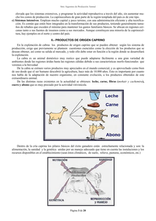 Sitio Argentino de Producción Animal
Página 3 de 20
elevada que los sistemas extensivos, y programar la actividad reproductiva a través del año, sin aumentar mu-
cho los costos de producción. La caprinocultura de gran parte de la región templada del país es de este tipo.
c) Sistemas intensivos. Emplean mucho capital y poco terreno, con una administración eficiente y alta tecnifica-
ción. Es común que estén bien integrados en la transformación de sus productos, teniendo generalmente tama-
ños de rebaños que exceden el mínimo para mantener los gastos familiares básicos. Se ubican en regiones cer-
canas tanto a sus fuentes de insumos como a sus mercados. Aunque constituyen una minoría de la caprinocul-
tura, hay ejemplos en el norte y centro del país.
II.- PRODUCTOS DE ORIGEN CAPRINO
En la explotación de cabras los productos de origen caprino que se pueden obtener según los sistema de
producción, exige que previamente se planteen cuestiones esenciales como la elección de los productos que se
desean obtener, así como su salida al mercado, y todo ello debe estar en función a la región donde se desarrollará
la explotación.
La cabra es un animal doméstico muy rustico que puede adaptarse fácilmente a una gran variedad de
ambientes desde las regiones áridas hasta las regiones cálidas debido a sus características morfo-funcionales que
veremos a la brevedad
De la cabra se extraen varios productos muy apreciados en el mundo comercial, y es aprovechado como bien
de uso desde que el ser humano descubrió la agricultura, hace más de 10.000 años. Esto es importante por cuanto
nos habla de la adaptación de nuestro organismo, en constante evolución, a los productos obtenidos de este
extraordinario animal.
De las distintas razas existentes en la actualidad se obtienen: leche, carne, fibras (mohair y cachemira),
cuero y abono que es muy preciado por la actividad vitivinícola.
Dentro de la cría caprina los pilares básicos del éxito ganadero están estrechamente relacionada y son: la
alimentación, la sanidad y la genética unidas por un manejo adecuado que tiene en cuenta las instalaciones y los
recursos disponibles en el establecimiento (sean éstos climáticos, de suelo, relieve, pasturas, económicos, etc.)
 