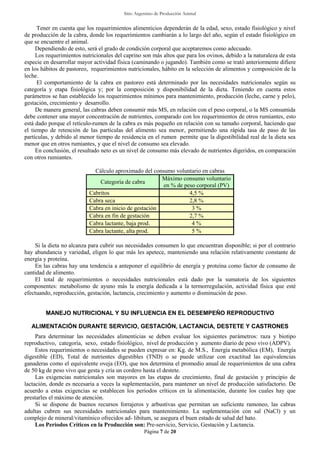 Sitio Argentino de Producción Animal
Página 7 de 20
Tener en cuenta que los requerimientos alimenticios dependerán de la edad, sexo, estado fisiológico y nivel
de producción de la cabra, donde los requerimientos cambiarán a lo largo del año, según el estado fisiológico en
que se encuentre el animal.
Dependiendo de esto, será el grado de condición corporal que aceptaremos como adecuado.
Los requerimientos nutricionales del caprino son más altos que para los ovinos, debido a la naturaleza de esta
especie en desarrollar mayor actividad física (caminando o jugando). También como se trató anteriormente difiere
en los hábitos de pastoreo, requerimientos nutricionales, hábito en la selección de alimentos y composición de la
leche.
El comportamiento de la cabra en pastoreo está determinado por las necesidades nutricionales según su
categoría y etapa fisiológica y; por la composición y disponibilidad de la dieta. Teniendo en cuenta estos
parámetros se han establecido los requerimientos mínimos para mantenimiento, producción (leche, carne y pelo),
gestación, crecimiento y desarrollo.
De manera general, las cabras deben consumir más MS, en relación con el peso corporal, o la MS consumida
debe contener una mayor concentración de nutrientes, comparado con los requerimientos de otros rumiantes, esto
está dado porque el retículo-rumen de la cabra es más pequeño en relación con su tamaño corporal, haciendo que
el tiempo de retención de las partículas del alimento sea menor, permitiendo una rápida tasa de paso de las
partículas, y debido al menor tiempo de residencia en el rumen permite que la digestibilidad real de la dieta sea
menor que en otros rumiantes, y que el nivel de consumo sea elevado.
En conclusión, el resultado neto es un nivel de consumo más elevado de nutrientes digeridos, en comparación
con otros rumiantes.
Cálculo aproximado del consumo voluntario en cabras
Categoría de cabra
Máximo consumo voluntario
en % de peso corporal (PV)
Cabritos 4,5 %
Cabra seca 2,8 %
Cabra en inicio de gestación 3 %
Cabra en fin de gestación 2,7 %
Cabra lactante, baja prod. 4 %
Cabra lactante, alta prod. 5 %
Si la dieta no alcanza para cubrir sus necesidades consumen lo que encuentran disponible; si por el contrario
hay abundancia y variedad, eligen lo que más les apetece, manteniendo una relación relativamente constante de
energía y proteína.
En las cabras hay una tendencia a anteponer el equilibrio de energía y proteína como factor de consumo de
cantidad de alimento.
El total de requerimientos o necesidades nutricionales está dado por la sumatoria de los siguientes
componentes: metabolismo de ayuno más la energía dedicada a la termorregulación, actividad física que esté
efectuando, reproducción, gestación, lactancia, crecimiento y aumento o disminución de peso.
MANEJO NUTRICIONAL Y SU INFLUENCIA EN EL DESEMPEÑO REPRODUCTIVO
ALIMENTACIÓN DURANTE SERVICIO, GESTACIÓN, LACTANCIA, DESTETE Y CASTRONES
Para determinar las necesidades alimenticias se deben evaluar los siguientes parámetros: raza y biotipo
reproductivo, categoría, sexo, estado fisiológico, nivel de producción y aumento diario de peso vivo (ADPV).
Estos requerimientos o necesidades se pueden expresar en: Kg. de M.S., Energía metabólica (EM), Energía
digestible (ED), Total de nutrientes digestibles (TND) o se puede utilizar con exactitud las equivalencias
ganaderas como el equivalente oveja (EO), que nos determina el promedio anual de requerimientos de una cabra
de 50 kg de peso vivo que gesta y cría un cordero hasta el destete.
Las exigencias nutricionales son mayores en las etapas de crecimiento, final de gestación y principio de
lactación, donde es necesaria a veces la suplementación, para mantener un nivel de producción satisfactorio. De
acuerdo a estas exigencias se establecen los periodos críticos en la alimentación, durante los cuales hay que
prestarles el máximo de atención.
Si se dispone de buenos recursos forrajeros y arbustivas que permitan un suficiente ramoneo, las cabras
adultas cubren sus necesidades nutricionales para mantenimiento. La suplementación con sal (NaCl) y un
complejo de mineral/vitamínico ofrecidos ad- libitum, se asegura el buen estado de salud del hato.
Los Períodos Críticos en la Producción son: Pre-servicio, Servicio, Gestación y Lactancia.
 