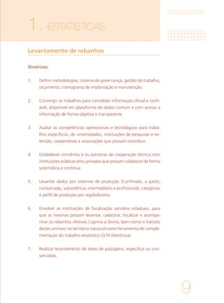 9
1. ESTATÍSTICAS
Levantamento de rebanhos
Diretrizes:
1.	 Definir metodologias, sistema de governança, gestão do trabalho,
orçamento, cronograma de implantação e manutenção;
2.	 Convergir os trabalhos para consolidar informação oficial e confi-
ável, disponível em plataforma de dados comum e com acesso a
informação de forma objetiva e transparente
3.	 Avaliar as competências operacionais e tecnológicas para traba-
lhos específicos, de universidades, instituições de pesquisas e ex-
tensão, cooperativas e associações que possam contribuir.
4.	 Estabelecer convênios e ou parcerias de cooperação técnica com
instituições públicas e/ou privadas que possam colaborar de forma
sistemática e contínua.
5.	 Levantar dados por sistemas de produção (Confinado, a pasto,
consorciada, subsistência, intermediário e profissional), categorias
e perfil de produção por região/bioma
6.	 Envolver as instituições de fiscalização sanitária estaduais, para
que as mesmas possam levantar, cadastrar, fiscalizar e acompa-
nhar os rebanhos efetivos Caprino e Ovino, bem como o trânsito
destes animais no território nacional como ferramenta de comple-
mentação do trabalho estatístico (GTA Eletrônica)
7.	 Realizar levantamento de áreas de pastagens, especifica ou con-
sorciadas.
 