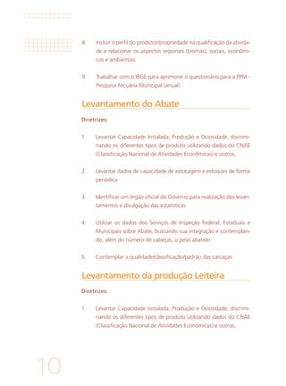 10
Levantamento do Abate	
Levantamento da produção Leiteira	
Diretrizes:
1. 	 Levantar Capacidade Instalada, Produção e Ociosidade, discrimi-
nando os diferentes tipos de produto utilizando dados do CNAE
(Classificação Nacional de Atividades Econômicas) e outros;
2. 	 Levantar dados de capacidade de estocagem e estoques de forma
periódica
3. 	 Identificar um órgão oficial do Governo para realização dos levan-
tamentos e divulgação das estatísticas
4. 	 Utilizar os dados dos Serviços de Inspeção Federal, Estaduais e
Municipais sobre Abate, buscando sua integração e contemplan-
do, além do número de cabeças, o peso abatido
5. 	 Contemplar a qualidade/classificação/padrão das carcaças
Diretrizes:
1.	 Levantar Capacidade Instalada, Produção e Ociosidade, discrimi-
nando os diferentes tipos de produto utilizando dados do CNAE
(Classificação Nacional de Atividades Econômicas) e outros;
8.	 Incluir o perfil do produtor/propriedade na qualificação da ativida-
de e relacionar os aspectos regionais (biomas), sociais, econômi-
cos e ambientais
9.	 Trabalhar com o IBGE para aprimorar o questionário para a PPM -
Pesquisa Pecuária Municipal (anual)
 
