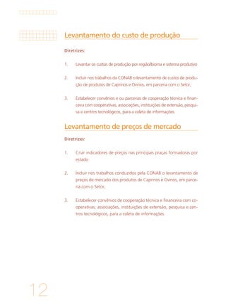 12
Levantamento do custo de produção
Levantamento de preços de mercado
Diretrizes:
1. 	 Levantar os custos de produção por região/bioma e sistema produtivo
			
2. 	 Incluir nos trabalhos da CONAB o levantamento de custos de produ-
ção de produtos de Caprinos e Ovinos, em parceria com o Setor,
			
3. 	 Estabelecer convênios e ou parcerias de cooperação técnica e finan-
ceira com cooperativas, associações, instituições de extensão, pesqui-
sa e centros tecnológicos, para a coleta de informações.
Diretrizes:
1. 	 Criar indicadores de preços nas principais praças formadoras por
estado
			
2. 	 Incluir nos trabalhos conduzidos pela CONAB o levantamento de
preços de mercado dos produtos de Caprinos e Ovinos, em parce-
ria com o Setor,
			
3. 	 Estabelecer convênios de cooperação técnica e financeira com co-
operativas, associações, instituições de extensão, pesquisa e cen-
tros tecnológicos, para a coleta de informações.
 