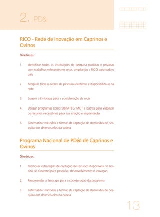 13
2. PD&I	
RICO - Rede de Inovação em Caprinos e
Ovinos
Programa Nacional de PD&I de Caprinos e
Ovinos
Diretrizes:
1. 	 Identificar todas as instituições de pesquisa publicas e privadas
com trabalhos relevantes no setor, ampliando a RICO para todo o
país
			
2. 	 Resgatar todo o acervo de pesquisa existente e disponibilizá-lo na
rede
			
3. 	 Sugerir a Embrapa para a coordenação da rede
			
4. 	 Utilizar programas como SIBRATEC/ MCT e outros para viabilizar
os recursos necessários para sua criação e implantação
			
5. 	 Sistematizar métodos e formas de captação de demandas de pes-
quisa dos diversos elos da cadeia
Diretrizes:
1. 	 Promover estratégias de captação de recursos disponíveis no âm-
bito do Governo para pesquisa, desenvolvimento e inovação
			
2. 	 Recomendar a Embrapa para a coordenação do programa
			
3. 	 Sistematizar métodos e formas de captação de demandas de pes-
quisa dos diversos elos da cadeia
 