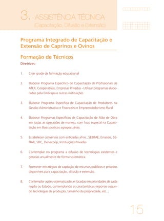 15
3. ASSISTÊNCIA TÉCNICA
	 (Capacitação, Difusão e Extensão)
Programa Integrado de Capacitação e
Extensão de Caprinos e Ovinos
Formação de Técnicos
Diretrizes:
1.	 Criar grade de formação educacional
		
2.	 Elaborar Programa Especifico de Capacitação de Profissionais de
ATER, Cooperativas, Empresas Privadas - Utilizar programas elabo-
rados pela Embrapa e outras instituições
			
3.	 Elaborar Programa Especifica de Capacitação de Produtores na
Gestão Administrativa e Financeira e Empreendedorismo Rural
			
4. 	 Elaborar Programas Específicos de Capacitação de Mão de Obra
em todas as operações de manejo, com foco especial na Capaci-
tação em Boas práticas agropecuárias.
			
5. 	 Estabelecer convênios com entidades afins , SEBRAE, Ematers, SE-
NAR, SDC, Denacoop, Instituições Privadas
		
6. 	 Contemplar no programa a difusão de tecnologias existentes e
geradas anualmente de forma sistemática.
		
7. 	 Promover estratégias de captação de recursos públicos e privados
disponíveis para capacitação, difusão e extensão.
			
8. 	 Contemplar ações sistematizadas e focadas em prioridades de cada
região ou Estado, contemplando as características regionais segun-
do tecnologias de produção, tamanho da propriedade, etc. ;
			
 