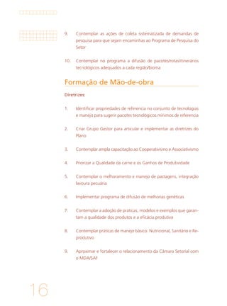 16
9. 	 Contemplar as ações de coleta sistematizada de demandas de
pesquisa para que sejam encaminhas ao Programa de Pesquisa do
Setor
			
10. 	 Contemplar no programa a difusão de pacotes/rotas/itinerários
tecnológicos adequados a cada região/bioma
Formação de Mão-de-obra	
Diretrizes:
1.	 Identificar propriedades de referencia no conjunto de tecnologias
e manejo para sugerir pacotes tecnológicos mínimos de referencia
2. 	 Criar Grupo Gestor para articular e implementar as diretrizes do
Plano
			
3. 	 Contemplar ampla capacitação ao Cooperativismo e Associativismo
			
4. 	 Priorizar a Qualidade da carne e os Ganhos de Produtividade
			
5. 	 Contemplar o melhoramento e manejo de pastagens, integração
lavoura pecuária
			
6. 	 Implementar programa de difusão de melhorias genéticas
			
7. 	 Contemplar a adoção de praticas, modelos e exemplos que garan-
tam a qualidade dos produtos e a eficácia produtiva
			
8. 	 Contemplar práticas de manejo básico: Nutricional, Sanitário e Re-
produtivo
			
9. 	 Aproximar e fortalecer o relacionamento da Câmara Setorial com
o MDA/SAF
 