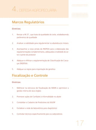 17
4.DEFESA AGROPECUÁRIA	
Marcos Regulatórios	
Fiscalização e Controle
Diretrizes:
1. 	 Revisar a IN 37 , que trata da qualidade do Leite, estabelecendo
parâmetros de qualidade
			
2. 	 Analisar a viabilidade para regulamentar os abatedouros móveis
			
3. 	 Acompanhar a nova versão do RIISPOA para a elaboração das
regulamentações complementares, adequadas à realidade do se-
tor e porte de produtor
			
4. 	 Adequar e efetivar a regulamentação de Classificação de Carca-
ças (RIISPOA)
		
5. 	 Adequar as regras para importação de genética
Diretrizes:
1. 	 Melhorar na estrutura de fiscalização do MAPA e aprimorar a
gestão interna de seus órgãos
			
2. 	 Promover ações de Combate à informalidade no abate
			
3. 	 Consolidar o Cadastro de Produtores do SIG/SIF
			
4. 	 Fortalecer a rede de laboratórios para diagnóstico
			
5. 	 Contratar técnicos especificamente para os Laboratórios
 