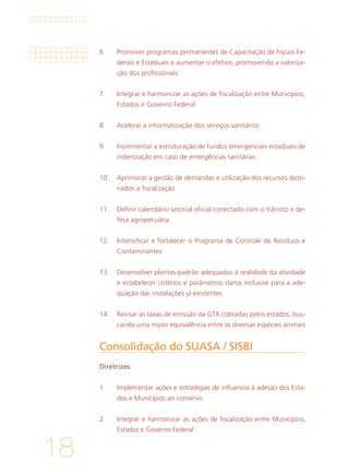 18
Consolidação do SUASA / SISBI	
Diretrizes:
1. 	 Implementar ações e estratégias de influencia à adesão dos Esta-
dos e Municípios ao convenio
			
2. 	 Integrar e harmonizar as ações de fiscalização entre Municípios,
Estados e Governo Federal
6.	 Promover programas permanentes de Capacitação de Fiscais Fe-
derais e Estaduais e aumentar o efetivo, promovendo a valoriza-
ção dos profissionais
			
7. 	 Integrar e harmonizar as ações de fiscalização entre Municípios,
Estados e Governo Federal
			
8. 	 Acelerar a informatização dos serviços sanitários
			
9. 	 Incrementar a estruturação de fundos emergenciais estaduais de
indenização em caso de emergências sanitárias
			
10. 	 Aprimorar a gestão de demandas e utilização dos recursos desti-
nados à fiscalização
			
11. 	 Definir calendário setorial oficial conectado com o trânsito e de-
fesa agropecuária
		
12. 	 Intensificar e fortalecer o Programa de Controle de Resíduos e
Contaminantes
			
13. 	 Desenvolver plantas-padrão adequadas à realidade da atividade
e estabelecer critérios e parâmetros claros inclusive para a ade-
quação das instalações já existentes
			
14. 	 Revisar as taxas de emissão da GTA cobradas pelos estados, bus-
cando uma maior equivalência entre as diversas espécies animais
 