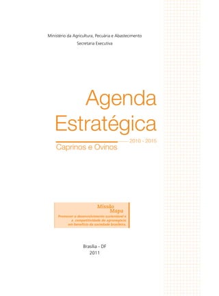 Agenda
Estratégica
2010 - 2015
Ministério da Agricultura, Pecuária e Abastecimento
Secretaria Executiva
Brasília - DF
2011
Promover o desenvolvimento sustentável e
a competitividade do agronegócio
em benefício da sociedade brasileira.
Missão
Mapa
Caprinos e Ovinos
 