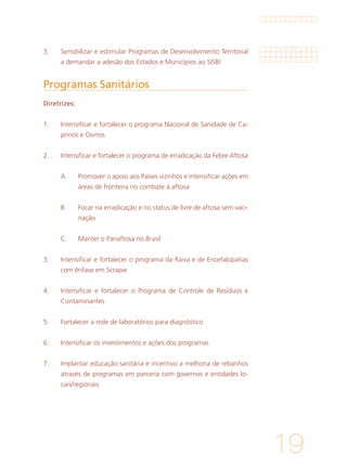 19
Programas Sanitários
Diretrizes:
1. 	 Intensificar e fortalecer o programa Nacional de Sanidade de Ca-
prinos e Ovinos
			
2. 	 Intensificar e fortalecer o programa de erradicação da Febre Aftosa
			
A. 	 Promover o apoio aos Países vizinhos e intensificar ações em
áreas de fronteira no combate à aftosa
			
B. 	 Focar na erradicação e no status de livre de aftosa sem vaci-
nação
			
C. 	 Manter o Panaftosa no Brasil
			
3.	 Intensificar e fortalecer o programa da Raiva e de Encefalopatias
com ênfase em Scrapie
		
4.	 Intensificar e fortalecer o Programa de Controle de Resíduos e
Contaminantes
			
5. 	 Fortalecer a rede de laboratórios para diagnóstico
			
6. 	 Intensificar os investimentos e ações dos programas
			
7. 	 Implantar educação sanitária e incentivo a melhoria de rebanhos
através de programas em parceria com governos e entidades lo-
cais/regionais
3.	 Sensibilizar e estimular Programas de Desenvolvimento Territorial
a demandar a adesão dos Estados e Municípios ao SISBI
 