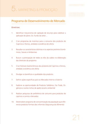 21
5.MARKETING & PROMOÇÃO	
Programa de Desenvolvimento de Mercado	
Diretrizes:
1. 	 Identificar mecanismos de captação de recursos para viabilizar a
aplicação do plano. Ex. Fundo do setor....
			
2. 	 Criar programas de incentivo para o consumo dos produtos de
Caprinos e Ovinos, atrelado à existência de oferta
			
3. 	 Ressaltar as características distintas e os aspectos positivos Econô-
micos, Sociais e Ambientais
			
4. 	 Buscar a participação de todos os elos da cadeia na elaboração
das diretrizes do programa
		
5. 	 Criar Festivais Gastronômicos dos produtos de Caprinos e Ovinos,
atrelado à existência de oferta
			
6. 	 Divulgar os benefícios e qualidades dos produtos
			
7. 	 Definir ações específicas para os Mercados Interno e Externo
			
8. 	 Explorar as oportunidades de Produtos Solidários, Fair Trade, Or-
gânicos e outros nichos de apelo social e ambiental
			
9. 	 Realizar pesquisas de preferência de consumo para produtos de
caprinos e ovinos e derivados
			
10. 	 Desenvolver programa de conscientização da população que dife-
rencie produtos formais dos informais (Segurança do Alimento)
 