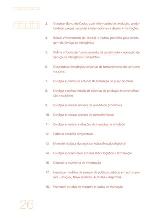 26
3. 	 Construir Banco de Dados, com informações de produção, produ-
tividade, preços nacionais e internacionais e demais informações.
			
4. 	 Buscar envolvimento do SEBRAE e outros parceiros para monta-
gem do Serviço de Inteligência
			
5. 	 Definir a forma de funcionamento da constituição e operação do
Serviço de Inteligência Competitiva
			
6. 	 Diagnosticar estratégias conjuntas de fortalecimento do consumo
nacional.
			
7. 	 Divulgar e promover estudos da formação de preço no Brasil
			
8. 	 Divulgar e realizar estudo de sistemas de produção e comercializa-
ção inovadores
			
9. 	 Divulgar e realizar análises de viabilidade econômica
			
10. 	 Divulgar e realizar análises de competitividade
			
11. 	 Divulgar e realizar avaliações de impactos na atividade
			
12. 	 Elaborar cenários prospectivos
			
13. 	 Entender a lógica do produtor subsistência/profissional
			
14. 	 Divulgar e desenvolver estudos sobre logística e distribuição
			
16. 	 Diminuir a assimetria de informação
			
17. 	 Investigar modelos de sucesso de políticas públicas em outros pa-
íses - Uruguai, Nova Zelândia, Austrália e Argentina
			
18. 	 Promover estudos de margens e custos de transação
 