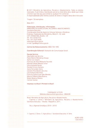 @ 2011 Ministério da Agricultura, Pecuária e Abastecimento. Todos os direitos
reservados. É permitida a reprodução parcial ou total desta obra, desde que citada
à fonte e que não seja para venda ou qualquer fim comercial.
A responsabilidade pelos direitos autorais de textos e imagens desta obra é do autor.
Tiragem: 50 exemplares
Ano 2011
Elaboração, distribuição, informações:
MINISTÉRIO DA AGRICULTURA, PECUÁRIA E ABASTECIMENTO
Secretaria Executiva
Coordenação-Geral de Apoio ás Câmaras Setoriais e Temáticas
Endereço: Esplanada dos Ministérios, Bloco D – Ed. sede
CEP: 070043-900, Brasília – DF
Tel.: (61) 3218-2772
Fax.: (61) 3225-4200
www.agricultura.gov.br
e-mail: cgac@agricultura.gov.br
Central de Relacionamento: 0800 704 1995
Coordenação Editorial: Assessoria de Comunicação Social
Equipe técnica:
Aguinaldo José de Lima
Paulo Marcio Mendonça Araujo
Ayrton Jun Ussami
Francisco de Assis Mesquita Facundo
Manoel Galvão Messias Junior
Sônia Azevedo Nunes
Daniela Firmino Santana
Joana Fernandes Vieira
Leandro Pires Bezerra de Lima
Lara Katryne Felix Pinto
Francisca Leôncio de Sales Mendes
Marcos Gilberto Maia Bizerra,
Ruben Bezerra Oliveira
Carmen Santos
Impresso no Brasil / Printed in Brazil
Brasil. Ministério da Agricultura, Pecuária e Abastecimento.
Caprinos e ovinos / Ministério da Agricultura, Pecuária e Abastecimento.
Secretaria Executiva. – Brasília : Mapa/ACS, 2011.
56 p. (Agenda Estratégica 2010 – 2015)
1. Caprino 2. Ovino. 3. Agricultura. I. Secretaria Executiva. II. Série.
AGRIS 5240
CDU 636.3
Catalogação na Fonte
Biblioteca Nacional de Agricultura – BINAGRI
 