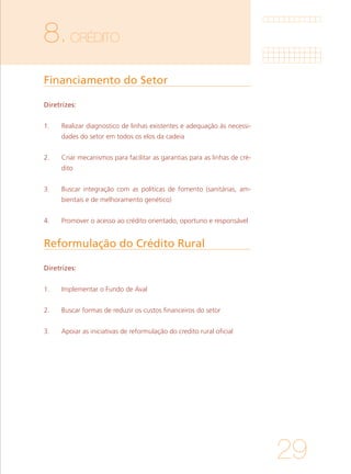 29
8.CRÉDITO
Financiamento do Setor
Reformulação do Crédito Rural 	
Diretrizes:
1. 	 Realizar diagnostico de linhas existentes e adequação às necessi-
dades do setor em todos os elos da cadeia
			
2. 	 Criar mecanismos para facilitar as garantias para as linhas de cré-
dito
			
3. 	 Buscar integração com as políticas de fomento (sanitárias, am-
bientais e de melhoramento genético)
			
4. 	 Promover o acesso ao crédito orientado, oportuno e responsável
Diretrizes:
1. 	 Implementar o Fundo de Aval
			
2. 	 Buscar formas de reduzir os custos financeiros do setor
			
3. 	 Apoiar as iniciativas de reformulação do credito rural oficial
 