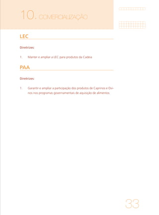 33
10.COMERCIALIZAÇÃO	
LEC	
PAA
Diretrizes:
1. 	 Manter e ampliar a LEC para produtos da Cadeia
Diretrizes:
1. 	 Garantir e ampliar a participação dos produtos de Caprinos e Ovi-
nos nos programas governamentais de aquisição de alimentos
 