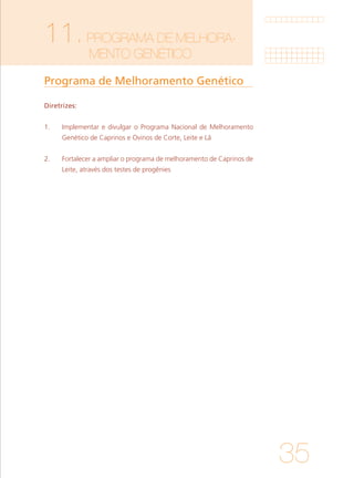 35
11.PROGRAMA DE MELHORA-		
		MENTO GENÉTICO	
Programa de Melhoramento Genético
Diretrizes:
1. 	 Implementar e divulgar o Programa Nacional de Melhoramento
Genético de Caprinos e Ovinos de Corte, Leite e Lã
		
2. 	 Fortalecer a ampliar o programa de melhoramento de Caprinos de
Leite, através dos testes de progênies
 