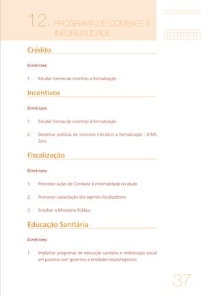 37
12.PROGRAMA DE COMBATE À 		
		INFORMALIDADE	
Crédito
Incentivos
Fiscalização
Educação Sanitária	
Diretrizes:
1. 	 Estudar formas de incentivo à formalização
Diretrizes:
1. 	 Estudar formas de incentivo à formalização
			
2. 	 Desenhar políticas de incentivo tributário à formalização - ICMS
Zero
Diretrizes:
1. 	 Promover ações de Combate à informalidade no abate
			
2. 	 Promover capacitação dos agentes fiscalizadores
			
3. 	 Envolver o Ministério Público
Diretrizes:
1. 	 Implantar programas de educação sanitária e mobilização social
em parceria com governos e entidades locais/regionais
 