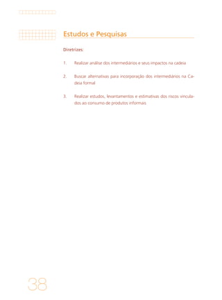 38
Estudos e Pesquisas
Diretrizes:
1. 	 Realizar análise dos intermediários e seus impactos na cadeia
			
2. 	 Buscar alternativas para incorporação dos intermediários na Ca-
deia formal
			
3. 	 Realizar estudos, levantamentos e estimativas dos riscos vincula-
dos ao consumo de produtos informais
 