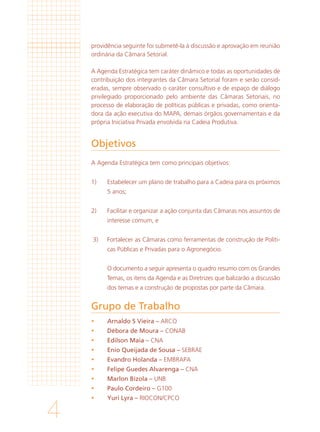 4
Objetivos
Grupo de Trabalho
providência seguinte foi submetê-la à discussão e aprovação em reunião
ordinária da Câmara Setorial.
A Agenda Estratégica tem caráter dinâmico e todas as oportunidades de
contribuição dos integrantes da Câmara Setorial foram e serão consid-
eradas, sempre observado o caráter consultivo e de espaço de diálogo
privilegiado proporcionado pelo ambiente das Câmaras Setoriais, no
processo de elaboração de políticas públicas e privadas, como orienta-
dora da ação executiva do MAPA, demais órgãos governamentais e da
própria Iniciativa Privada envolvida na Cadeia Produtiva.
A Agenda Estratégica tem como principais objetivos:
1)	 Estabelecer um plano de trabalho para a Cadeia para os próximos
5 anos;
2)	 Facilitar e organizar a ação conjunta das Câmaras nos assuntos de
interesse comum, e
3)	 Fortalecer as Câmaras como ferramentas de construção de Políti-
cas Públicas e Privadas para o Agronegócio.
	 O documento a seguir apresenta o quadro resumo com os Grandes
Temas, os itens da Agenda e as Diretrizes que balizarão a discussão
dos temas e a construção de propostas por parte da Câmara.
	 Arnaldo S Vieira – ARCO
	 Débora de Moura – CONAB
	 Edilson Maia – CNA
	 Enio Queijada de Sousa – SEBRAE
	 Evandro Holanda – EMBRAPA
	 Felipe Guedes Alvarenga – CNA
	 Marlon Bizola – UNB
	 Paulo Cordeiro – G100
	 Yuri Lyra – RIOCON/CPCO
 