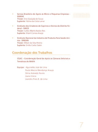7
	 Serviço Brasileiro de Apoio às Micro e Pequenas Empresas -
SEBRAE
	Titular: Enio Queijada de Souza
	Suplente: Fátima da Costa Lamar
	 Sindicato dos Criadores de Caprinos e Ovinos do Distrito Fe-
deral - SINCO
	Titular: Carlos Alberto Bastos Reis
	Suplente: Erbert Correia Araújo
	 Sindicato Nacional da Indústria de Produtos Para Saúde Ani-
ma - SINDAN
	Titular: Milson da Silva Pereira
	Suplente: Emílio Carlos Salani
	 CGAC – Coordenação Geral de Apoio as Câmaras Setoriais e
Temáticas do MAPA
	
	 Equipe: Aguinaldo José de Lima
	 Paulo Marcio Mendonça Araujo
			 Sônia Azevedo Nunes
			 Joana Vieira
	 	 Leandro Pires B. de Lima
Coordenação dos Trabalhos
 