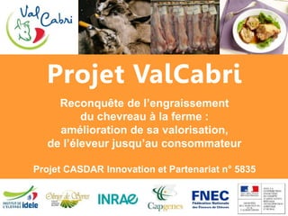 Projet ValCabri
Reconquête de l’engraissement
du chevreau à la ferme :
amélioration de sa valorisation,
de l’éleveur jusqu’au consommateur
Projet CASDAR Innovation et Partenariat n° 5835
 