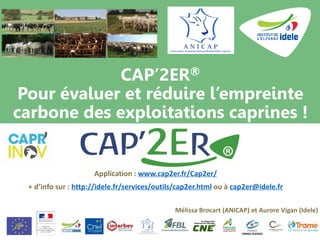 CAP’2ER®
Pour évaluer et réduire l’empreinte
carbone des exploitations caprines !
Application : www.cap2er.fr/Cap2er/
+ d’info sur : http://idele.fr/services/outils/cap2er.html ou à cap2er@idele.fr
Mélissa Brocart (ANICAP) et Aurore Vigan (Idele)
 