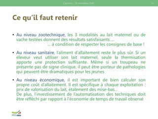 Ce qu’il faut retenir
• Au niveau zootechnique, les 3 modalités au lait maternel ou de
vache testées donnent des résultats satisfaisants….
… à condition de respecter les consignes de base !
• Au niveau sanitaire, l’aliment d’allaitement reste le plus sûr. Si un
éleveur veut utiliser son lait maternel, seule la thermisation
apporte une protection suffisante. Même si un troupeau ne
présente pas de signe clinique, il peut être porteur de pathologies
qui peuvent être dramatiques pour les jeunes
• Au niveau économique, il est important de bien calculer son
propre coût d’allaitement. Il est spécifique à chaque exploitation :
prix de valorisation du lait, étalement des mise-bas…
De plus, l’investissement de l’automatisation des techniques doit
être réfléchi par rapport à l’économie de temps de travail observé
Caprinov – 26 novembre 2020 13
 