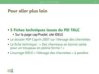 Pour aller plus loin
• 5 Fiches techniques issues du PEI TALC
• Sur la page cap’Pradel, site IDELE
• Le dossier PEP Caprin 2007 sur l’élevage des chevrettes
• La fiche technique : « Des chevreaux en bonne santé,
pour un troupeau en pleine forme ! »
• L’ouvrage IDELE « l’élevage des chevrettes » à paraître
Caprinov – 26 novembre 2020 14
 