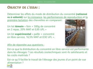 OBJECTIF DE L’ESSAI :
Déterminer les effets du mode de distribution du concentré (rationné
vs à volonté) sur la croissance, les performances de reproduction et la
première lactation des chevrettes en comparant :
Un lot témoin « foin + 500g de concentré
en 2 repas, 20% MAT et 0,95 UFL »
Un lot expérimental « paille + concentré
en libre-service, 16,5% MAT et 0,92 UFL ».
Afin de répondre aux questions :
Est-ce que la distribution du concentré en libre-service est performante
dans les élevages ? Les résultats zootechniques sont-ils satisfaisants et
les coûts maitrisés ?
Est-ce qu’il facilite le travail de l’élevage des jeunes d’un point de vue
alimentation ?
17Caprinov – 26 novembre 2020
 