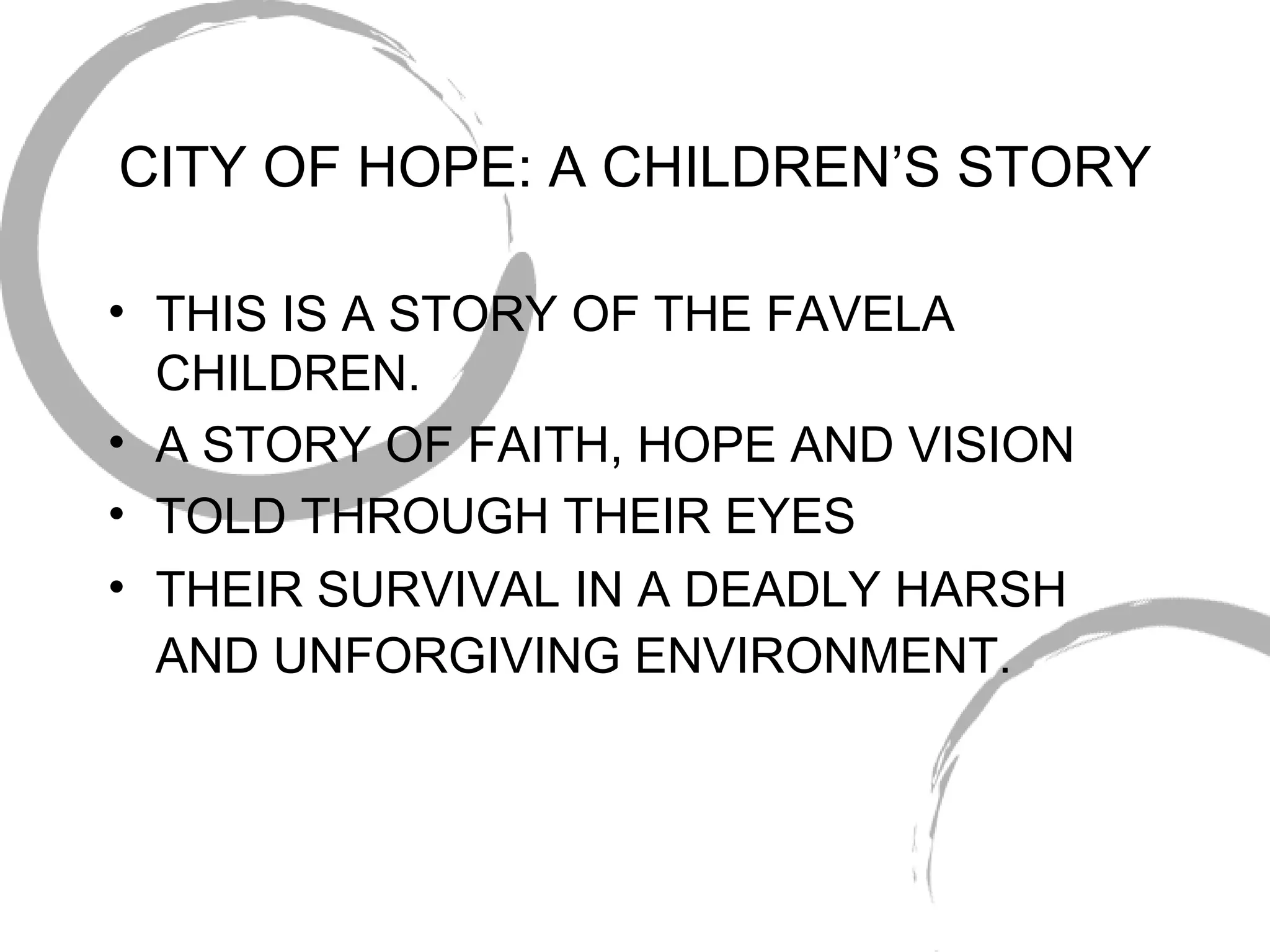 CITY OF HOPE: A CHILDREN’S STORY THIS IS A STORY OF THE FAVELA CHILDREN. A STORY OF FAITH, HOPE AND VISION TOLD THROUGH THEIR EYES THEIR SURVIVAL IN A DEADLY HARSH AND UNFORGIVING ENVIRONMENT.   
