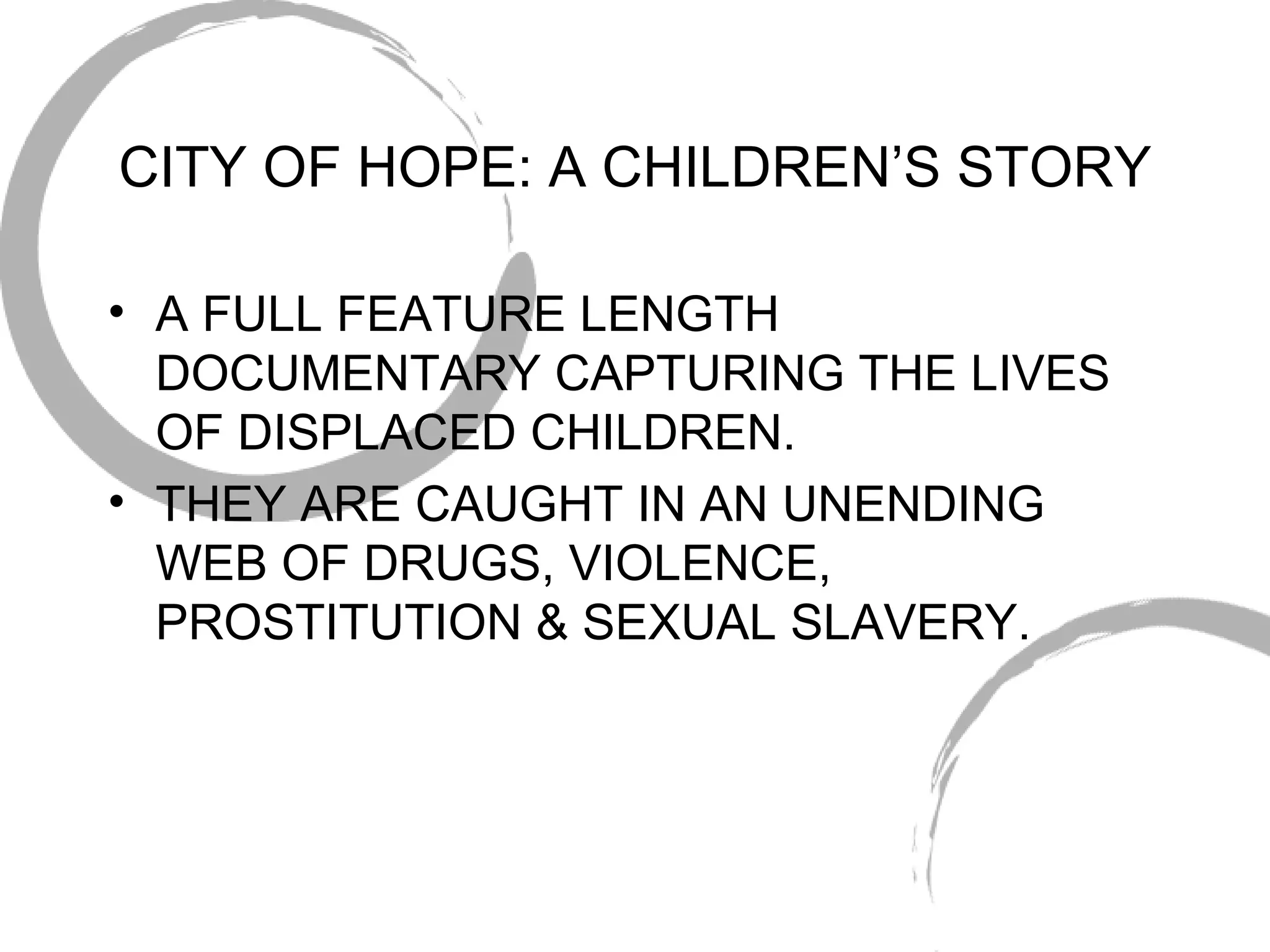 CITY OF HOPE: A CHILDREN’S STORY A FULL FEATURE LENGTH DOCUMENTARY CAPTURING THE LIVES OF DISPLACED CHILDREN. THEY ARE CAUGHT IN AN UNENDING WEB OF DRUGS, VIOLENCE, PROSTITUTION & SEXUAL SLAVERY. 