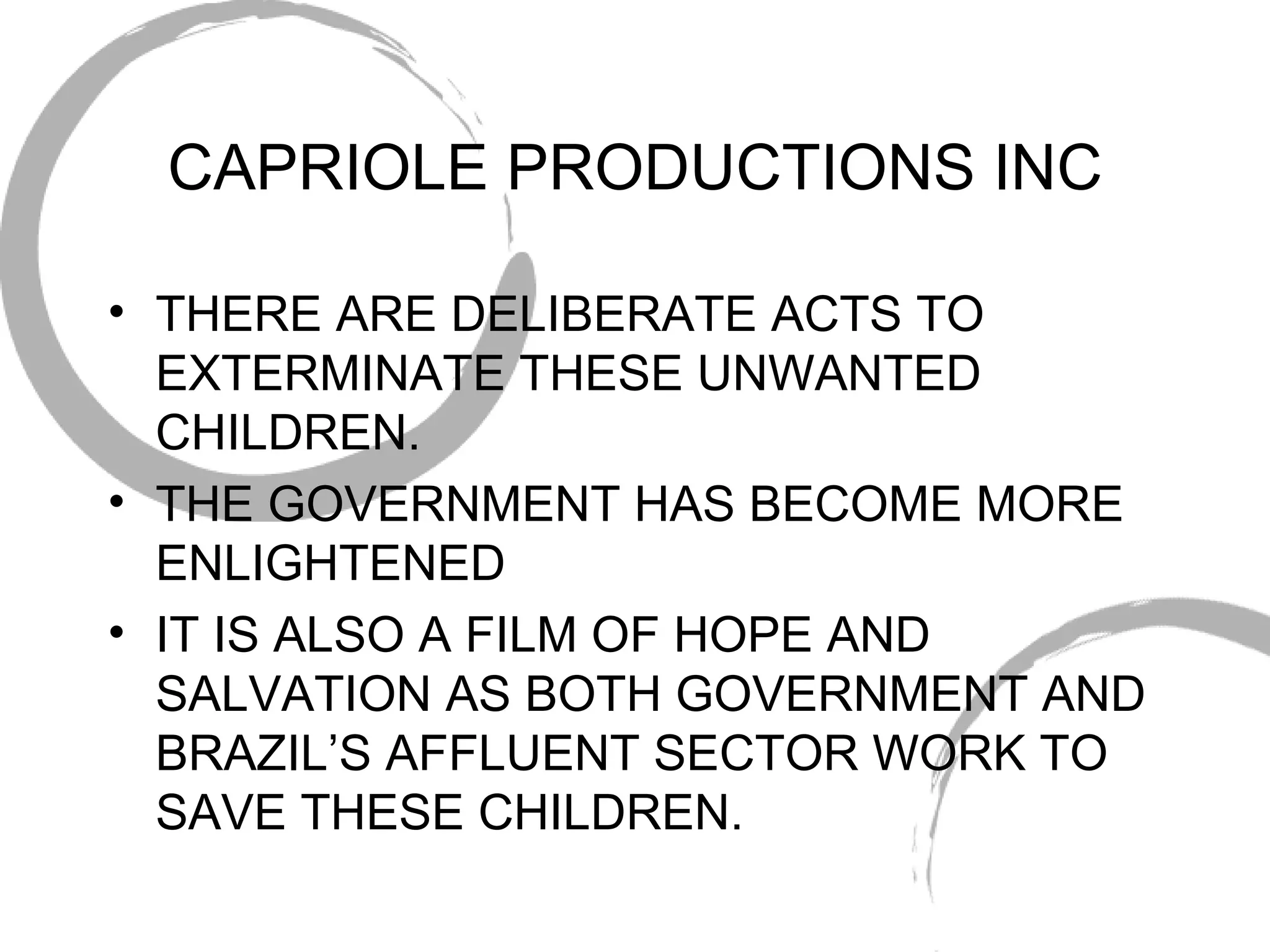 CAPRIOLE PRODUCTIONS INC THERE ARE DELIBERATE ACTS TO EXTERMINATE THESE UNWANTED CHILDREN. THE GOVERNMENT HAS BECOME MORE ENLIGHTENED IT IS ALSO A FILM OF HOPE AND SALVATION AS BOTH GOVERNMENT AND BRAZIL’S AFFLUENT SECTOR WORK TO SAVE THESE CHILDREN. 
