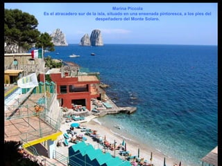 Marina Piccola
Es el atracadero sur de la isla, situado en una ensenada pintoresca, a los pies del
despeñadero del Monte Solaro.
 