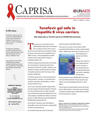 In this issue...
Our feature story covers the
results of a CAPRISA 004 sub-
study, which showed that
tenofovir 1% gel carries no
safety concerns in HepaƟƟs B
virus carriers
On page two, leading re-
searchers address KZN com-
munity representaƟves to give
their perspecƟve, post SA
AIDS, on geƫng to zero
Turn to page 3 to see which
CAPRISA research fellow
reached the Mail and Guardi-
an’s top 200 list of interesƟng
and amazing Young South
Africans
CONTACT DETAILS
CAPRISA
Doris Duke Medical Research
Institute (DDMRI), 2nd Floor
University of KwaZulu Natal
Private Bag X7, Congella 4013
South Africa
T: +27 31 260 4555
F: +27 31 260 4566
E mail: caprisa@ukzn.ac.za
www.caprisa.org.za
caprisaoﬃcial
Tenofovir gel safe in
Hepatitis B virus carriers
month by women with HBV infecƟon.
There was no increase in the number of HBV-
associated hepaƟc ﬂares in women using tenofovir
1% gel. AddiƟonally, there was no impact on viral
load suppression in
women with HBV in-
fecƟon.
Overall, the number of
liver-related adverse
events in women in
the tenofovir gel and
the placebo gel groups
was similar, regardless
of HBV status.
Previous data from the CAPRISA 004 trial showed
that intermiƩent tenofovir 1% gel caused no sig-
niﬁcant renal, haematological, genital or bone
eﬀects.
These results are reassuring for women who have
chronic HBV infecƟon. They need not be excluded
if and when tenofovir gel is made widely available
for HIV prevenƟon in women.
Reference:
Baxter C, Yende-Zuma N, Tshabalala P, Abdool Karim Q, Abdool
Karim SS. Safety of coitally administered tenofovir 1% gel, a
vaginal microbicide, in chronic hepaƟƟs B virus carriers: Results
from the CAPRISA 004 trial.
AnƟviral Research 2013, Vol 99 (3), Sept 2013, Pages 405–408
hƩp://dx.doi.org/10.1016/j.anƟviral.2013.06.019
May 2013, Volume 12, Issue 4July 2013, Volume 12, Issue 6
T
he results of a sub-study from the
CAPRISA 004 tenofovir gel trial showed
that no safety concerns were encoun-
tered from intermiƩent use of tenofovir 1% gel
by women who were chronic HepaƟƟs B virus
(HBV) carriers, or who developed acute HBV
infecƟon while using tenofovir 1% gel as
prophylaxis against HIV.
Tenofovir disoproxil fumarate (the oral formula-
Ɵon of tenofovir) is already licensed for the
treatment of both HIV and HBV. However, oral
tenofovir has been associated with the relapse
of hepaƟƟs symptoms when the drug is inter-
rupted or withdrawn.
If tenofovir gel becomes a licensed product for
HIV-prevenƟon in women, it is possible that it
could be used either intenƟonally or uninten-
Ɵonally by HBV carriers.
Since it was not known whether hepaƟc ﬂares
may also apply to the gel formulaƟon of tenofo-
vir and since HBV carriers are oŌen excluded
from anƟretroviral-based microbicide trials, this
study sought to establish the safety of tenofovir
gel use in a HBV paƟent group parƟcipaƟng the
CAPRISA 004 tenofovir gel trial.
At enrolment, 34 women were idenƟﬁed as
being HBV carriers and 22 women acquired HBV
infecƟons during follow-up.
On average the gel was used 5.9 Ɵmes per
New safety data on Tenofovir gel from CAPRISA 004 sub-study
 